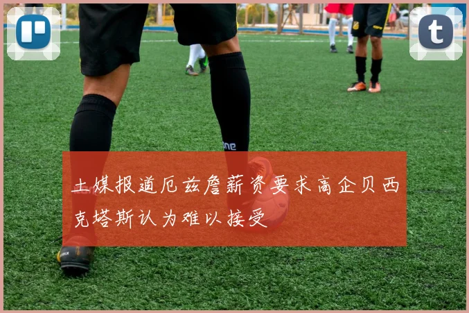 土媒报道厄兹詹薪资要求高企贝西克塔斯认为难以接受