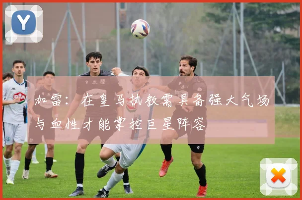 加雷：在皇马执教需具备强大气场与血性才能掌控巨星阵容