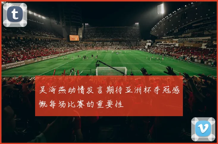 吴海燕动情发言期待亚洲杯夺冠感慨每场比赛的重要性