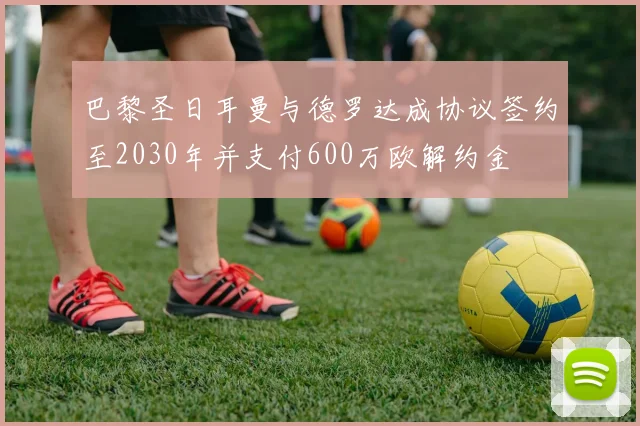 巴黎圣日耳曼与德罗达成协议签约至2030年并支付600万欧解约金