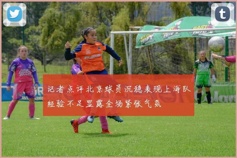 记者点评北京球员沉稳表现上海队经验不足显露全场紧张气氛