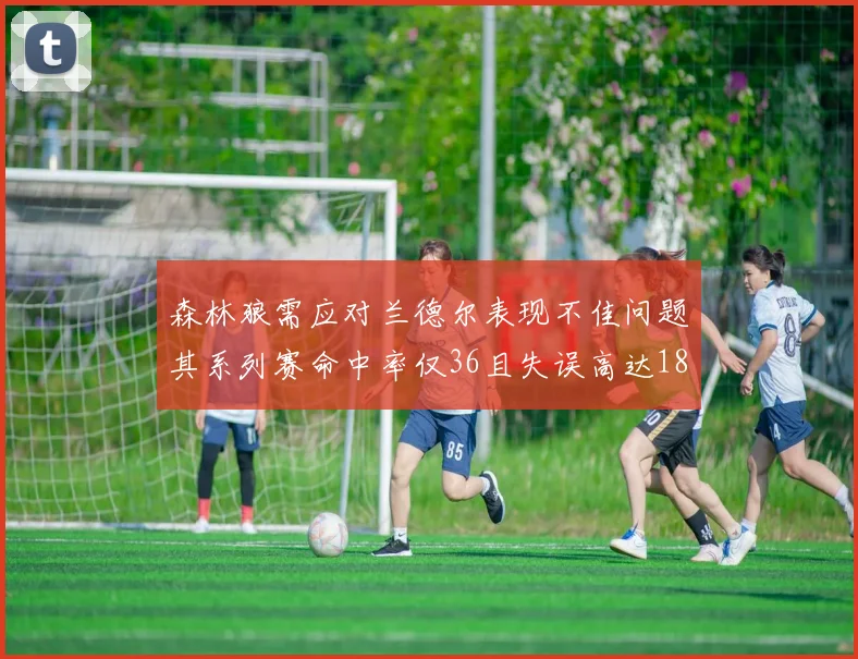 森林狼需应对兰德尔表现不佳问题其系列赛命中率仅36且失误高达18次