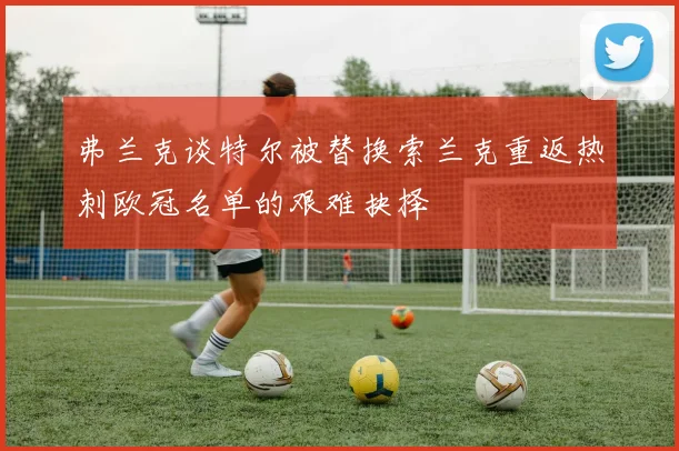 弗兰克谈特尔被替换索兰克重返热刺欧冠名单的艰难抉择