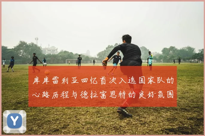 库库雷利亚回忆首次入选国家队的心路历程与德拉富恩特的良好氛围