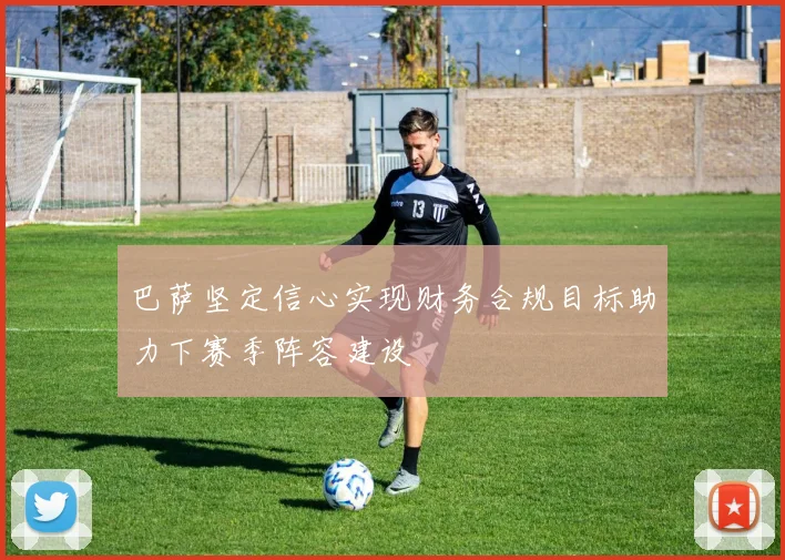 巴萨坚定信心实现财务合规目标助力下赛季阵容建设