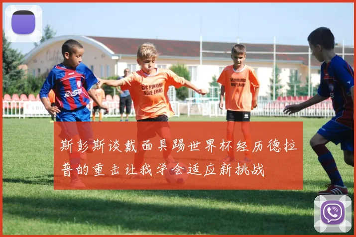 斯彭斯谈戴面具踢世界杯经历德拉普的重击让我学会适应新挑战