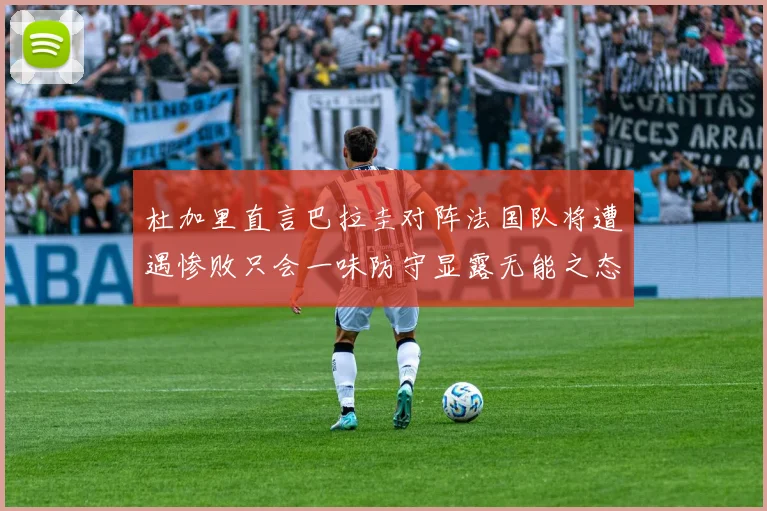杜加里直言巴拉圭对阵法国队将遭遇惨败只会一味防守显露无能之态