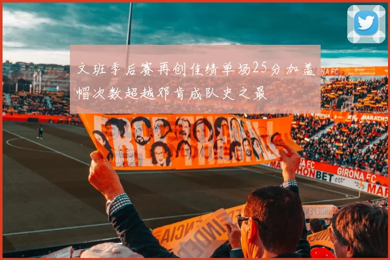 文班季后赛再创佳绩单场25分加盖帽次数超越邓肯成队史之最