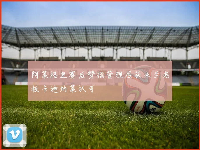 阿莱格里赛后赞扬管理层获米兰老板卡迪纳莱认可