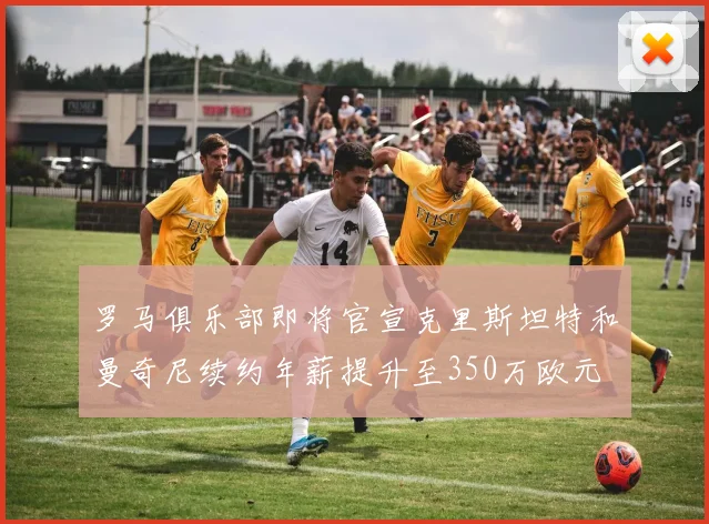 罗马俱乐部即将官宣克里斯坦特和曼奇尼续约年薪提升至350万欧元