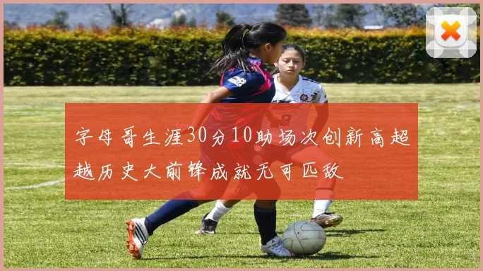 字母哥生涯30分10助场次创新高超越历史大前锋成就无可匹敌
