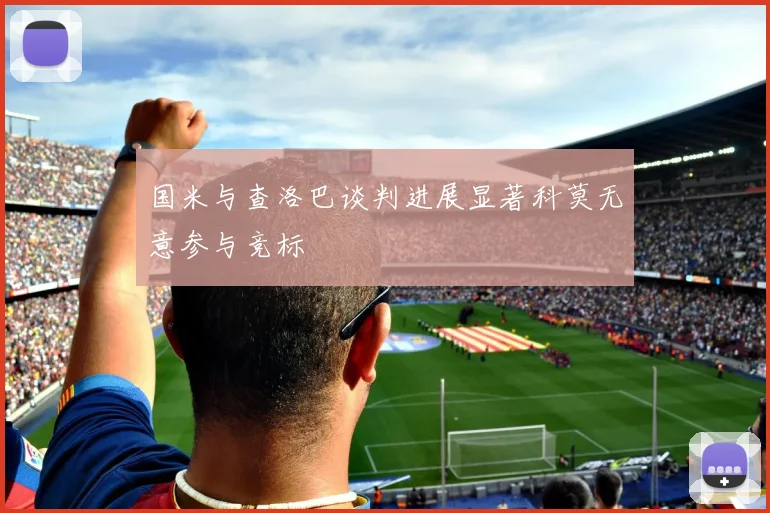 国米与查洛巴谈判进展显著科莫无意参与竞标