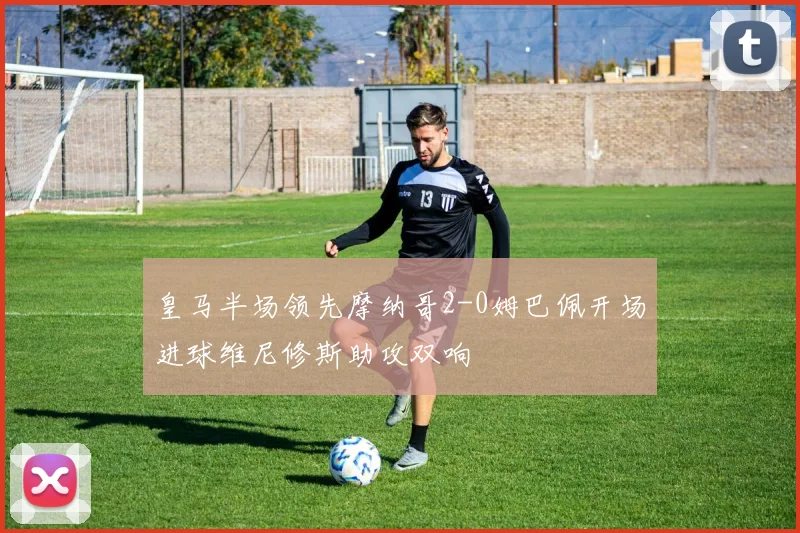 皇马半场领先摩纳哥2-0姆巴佩开场进球维尼修斯助攻双响