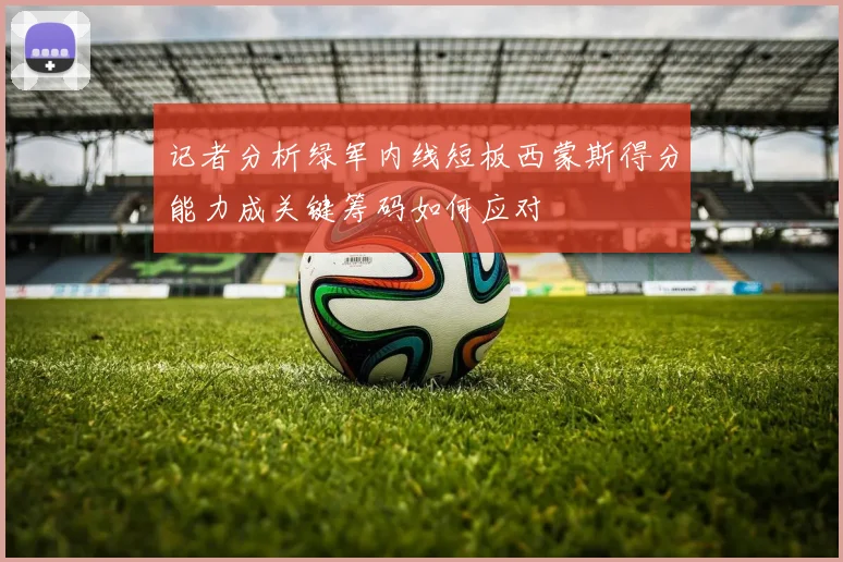 记者分析绿军内线短板西蒙斯得分能力成关键筹码如何应对
