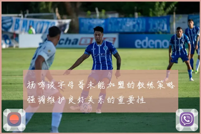 杨鸣谈字母哥未能加盟的教练策略强调维护良好关系的重要性