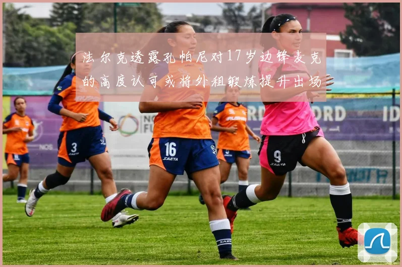 法尔克透露孔帕尼对17岁边锋麦克的高度认可或将外租锻炼提升出场机会
